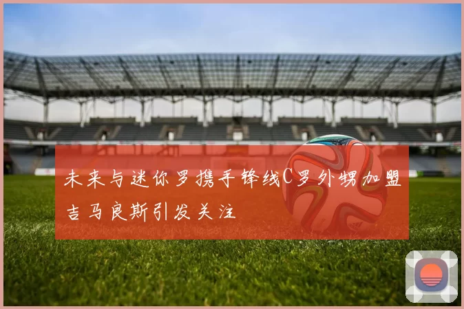 未来与迷你罗携手锋线C罗外甥加盟吉马良斯引发关注