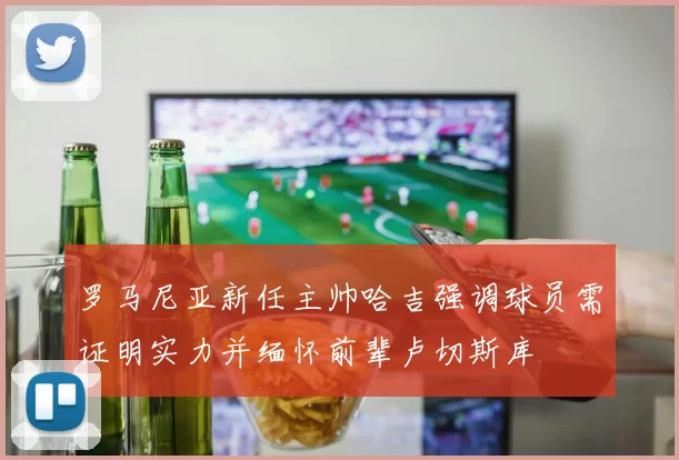 罗马尼亚新任主帅哈吉强调球员需证明实力并缅怀前辈卢切斯库