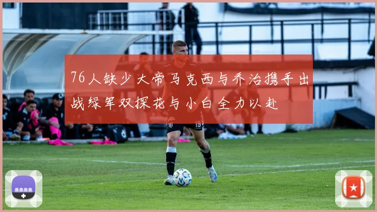 76人缺少大帝马克西与乔治携手出战绿军双探花与小白全力以赴
