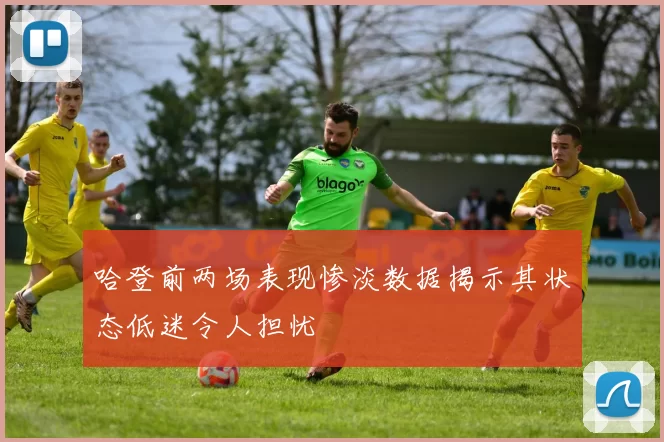 哈登前两场表现惨淡数据揭示其状态低迷令人担忧