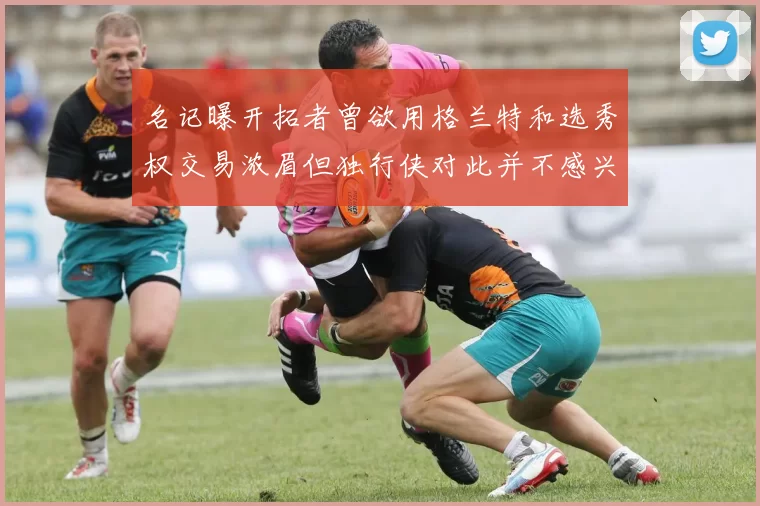 名记曝开拓者曾欲用格兰特和选秀权交易浓眉但独行侠对此并不感兴趣