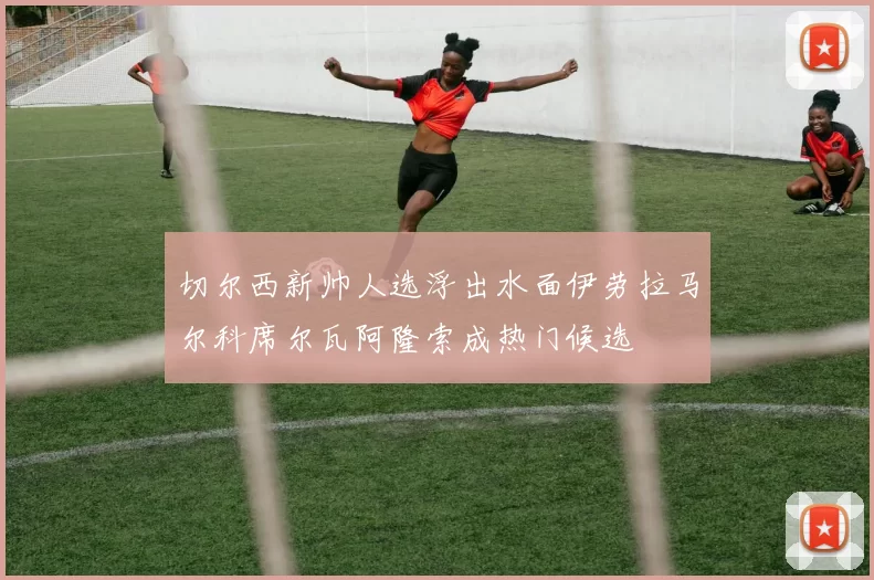 切尔西新帅人选浮出水面伊劳拉马尔科席尔瓦阿隆索成热门候选