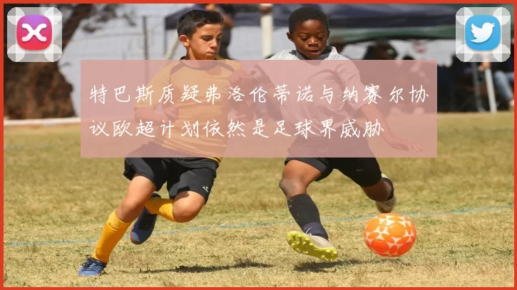 特巴斯质疑弗洛伦蒂诺与纳赛尔协议欧超计划依然是足球界威胁