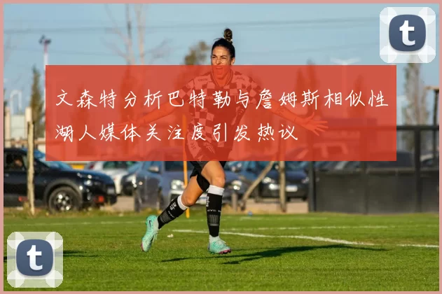 文森特分析巴特勒与詹姆斯相似性湖人媒体关注度引发热议