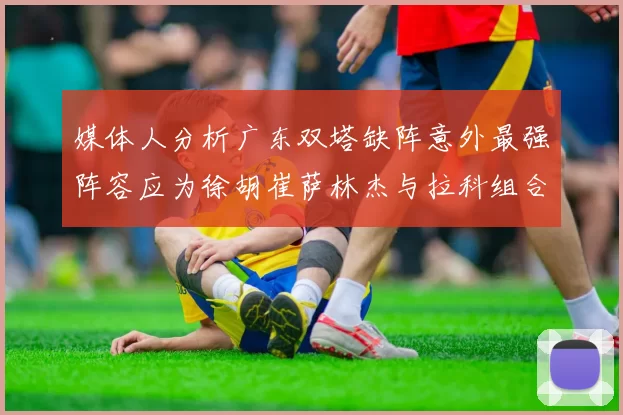 媒体人分析广东双塔缺阵意外最强阵容应为徐胡崔萨林杰与拉科组合