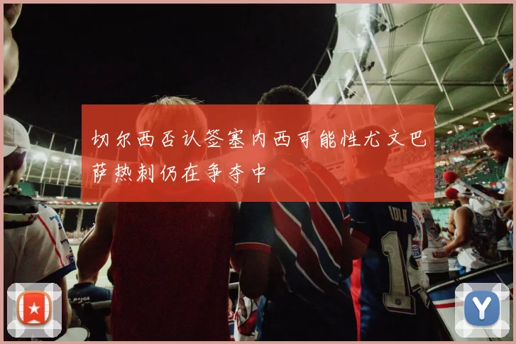 切尔西否认签塞内西可能性尤文巴萨热刺仍在争夺中