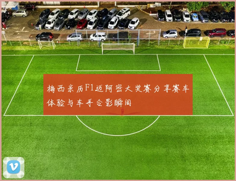 梅西亲历F1迈阿密大奖赛分享赛车体验与车手合影瞬间