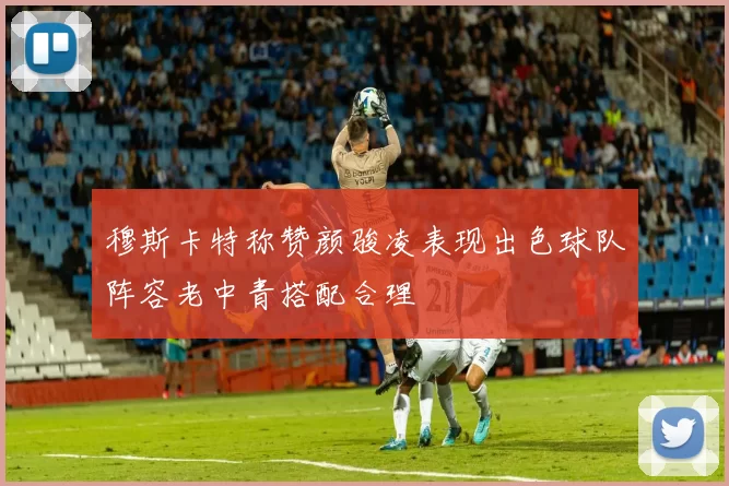 穆斯卡特称赞颜骏凌表现出色球队阵容老中青搭配合理