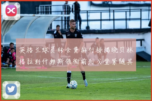 英格兰球员转会费排行榜揭晓贝林格拉利什赖斯领衔前列戈登紧随其后