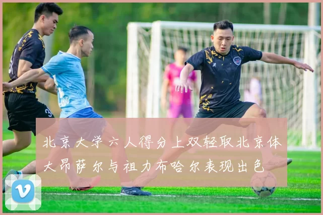 北京大学六人得分上双轻取北京体大昂萨尔与祖力布哈尔表现出色