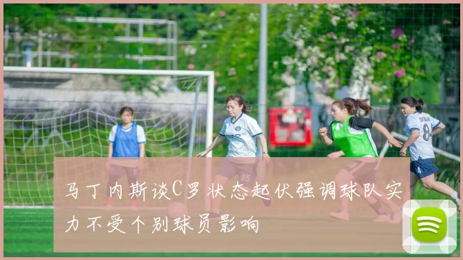 马丁内斯谈C罗状态起伏强调球队实力不受个别球员影响