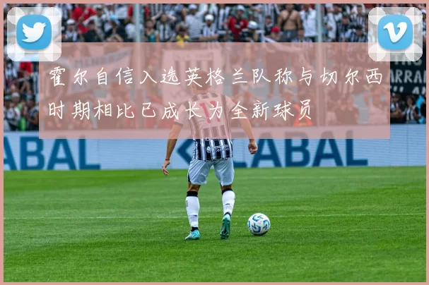 霍尔自信入选英格兰队称与切尔西时期相比已成长为全新球员